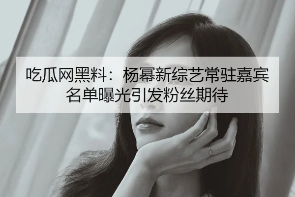 吃瓜网黑料：杨幂新综艺常驻嘉宾名单曝光引发粉丝期待